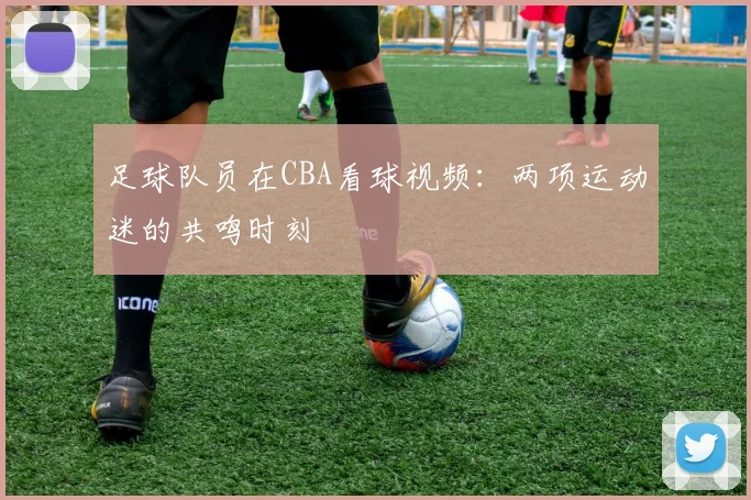 足球队员在CBA看球视频：两项运动迷的共鸣时刻