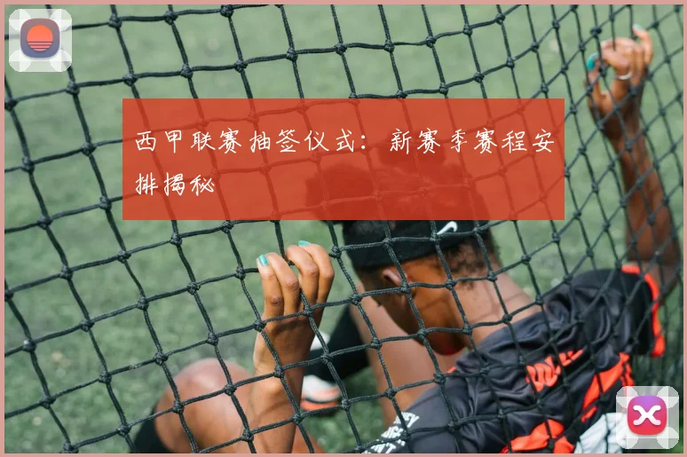 西甲联赛抽签仪式：新赛季赛程安排揭秘