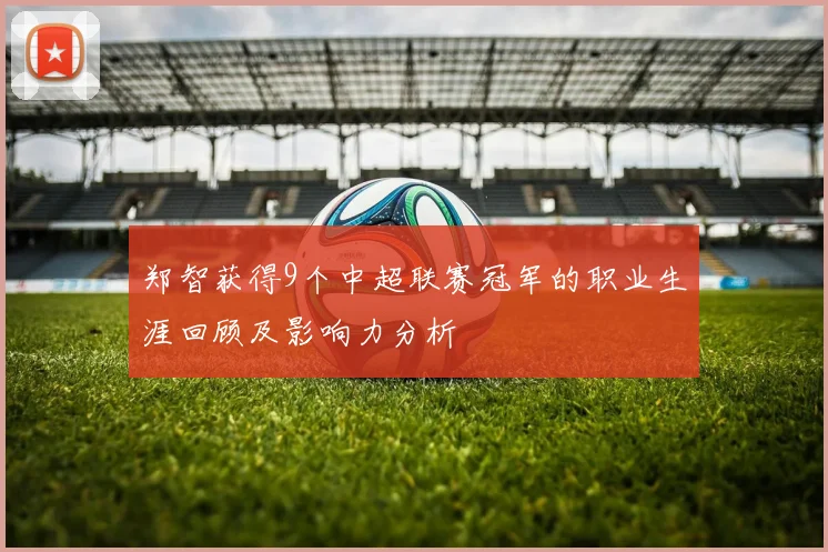 郑智获得9个中超联赛冠军的职业生涯回顾及影响力分析