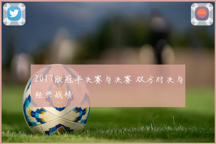 2017欧冠半决赛与决赛 双方对决与经典战绩
